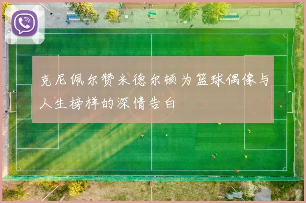 克尼佩尔赞米德尔顿为篮球偶像与人生榜样的深情告白