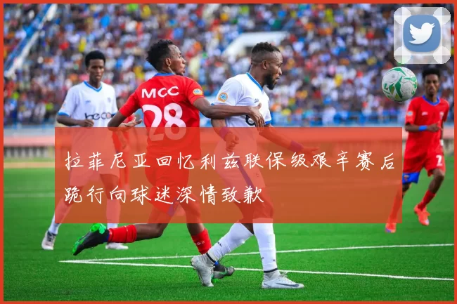 拉菲尼亚回忆利兹联保级艰辛赛后跪行向球迷深情致歉