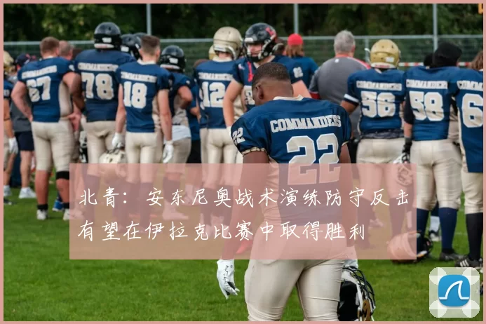 北青：安东尼奥战术演练防守反击有望在伊拉克比赛中取得胜利