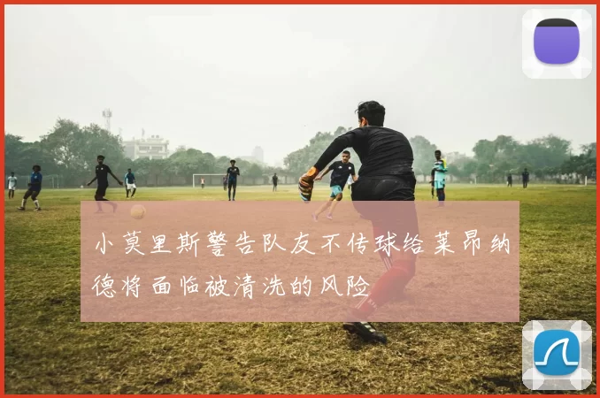 小莫里斯警告队友不传球给莱昂纳德将面临被清洗的风险