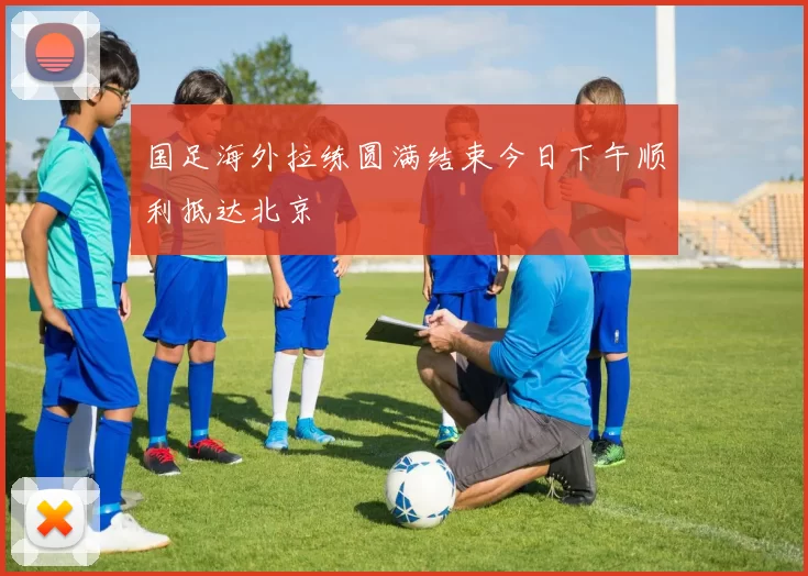 国足海外拉练圆满结束今日下午顺利抵达北京