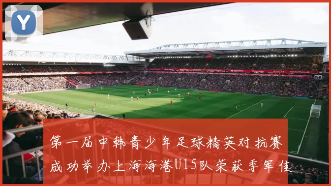 第一届中韩青少年足球精英对抗赛成功举办上海海港U15队荣获季军佳绩