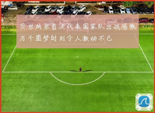 贝尔纳尔首次代表国家队出战感慨万千圆梦时刻令人激动不已