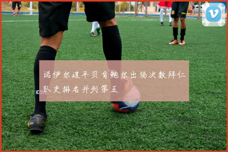 诺伊尔追平贝肯鲍尔出场次数拜仁队史排名并列第五