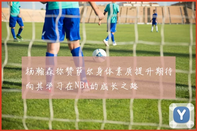 杨瀚森称赞萨尔身体素质提升期待向其学习在NBA的成长之路